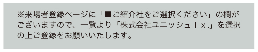 ※来場者登録ページに「■ご紹介社をご選択ください」の欄がございますので、一覧より「株式会社ユニッシュｌｘ．」を選択の上ご登録をお願いいたします。